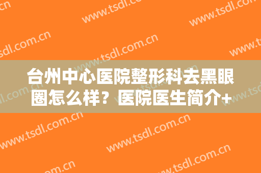 台州中心医院整形科去黑眼圈怎么样？医院医生简介+案例分享，靓眼指南！