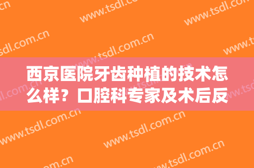 西京医院牙齿种植的技术怎么样？口腔科专家及术后反馈，必看资料！(西京医院 种植牙)