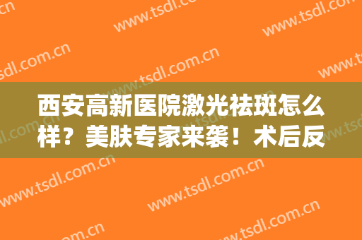 西安高新医院激光祛斑怎么样？美肤专家来袭！术后反馈&价格必看！(西安哪个医院做激光祛斑好)