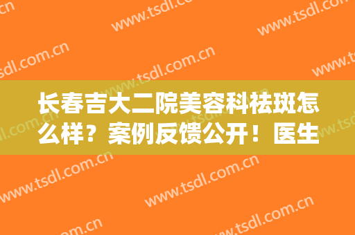 长春吉大二院美容科祛斑怎么样？案例反馈公开！医生简介&价格分享~(长春吉大二院整形美容科)