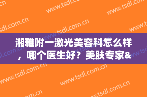 湘雅附一激光美容科怎么样，哪个医生好？美肤专家&祛斑案例公开！(湘雅医院激光美容科)