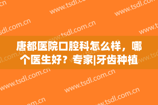 唐都医院口腔科怎么样，哪个医生好？专家|牙齿种植案例|价格表，必备！