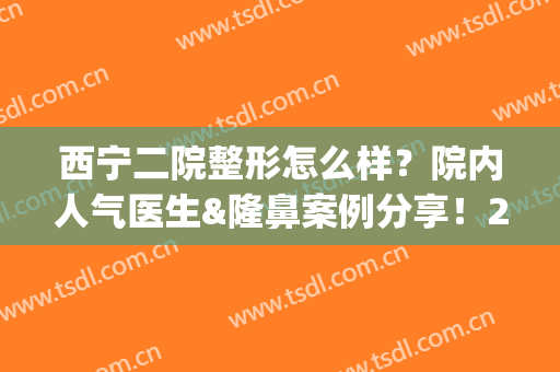 西宁二院整形怎么样？院内人气医生&隆鼻案例分享！2024价格预览~(西宁二院整形怎么样?院内人气医生电话)