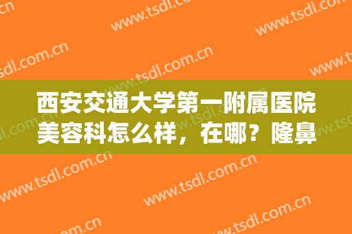 西安交通大学第一附属医院美容科怎么样，在哪？隆鼻案例&价格流出！(西安交大第一附属医院整形科怎么样)