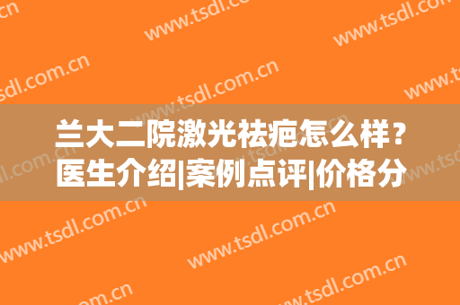 兰大二院激光祛疤怎么样？医生介绍|案例点评|价格分享，术前指南！(兰大二院治疗瘢痕疙瘩)