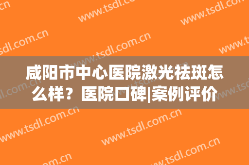 咸阳市中心医院激光祛斑怎么样？医院口碑|案例评价|收费价格曝光！(宝鸡中心医院激光祛斑价格)