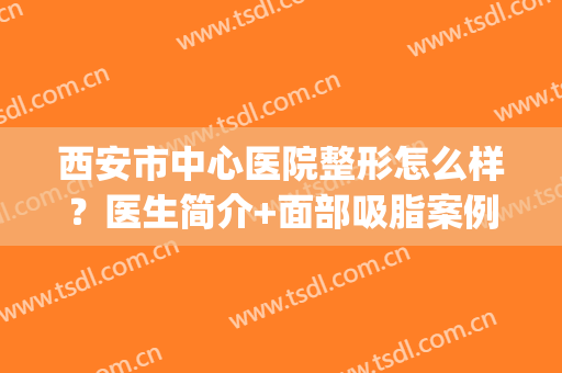 西安市中心医院整形怎么样？医生简介+面部吸脂案例点评，附价格表！(西安面部吸脂哪家医院做的好)