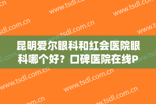 昆明爱尔眼科和红会医院眼科哪个好？口碑医院在线PK.激光手术必看！(昆明红会眼科医院怎么样)