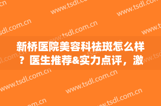 新桥医院美容科祛斑怎么样？医生推荐&实力点评，激光美容术前必看！(新桥医院整形美容科怎么样)