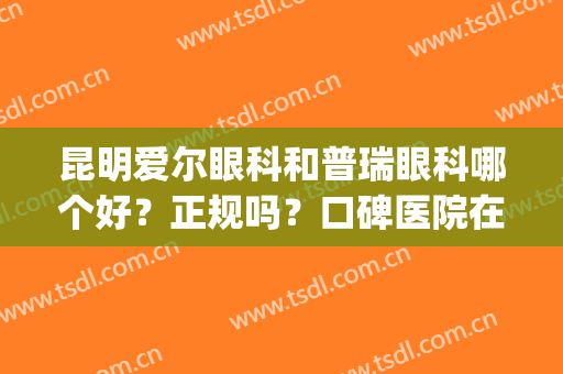 昆明爱尔眼科和普瑞眼科哪个好？正规吗？口碑医院在线PK，实力揭晓！(普瑞医院和爱尔医院哪家眼科治疗好)