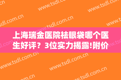 上海瑞金医院祛眼袋哪个医生好评？3位实力揭露!附价格表(上海瑞金眼科医院怎么样)