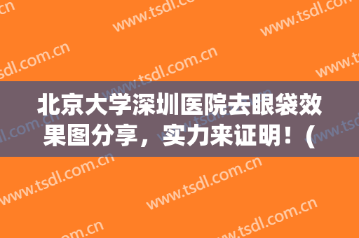 北京大学深圳医院去眼袋效果图分享，实力来证明！(北京专业去眼袋的医院)