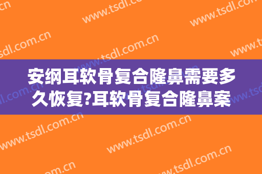 安纲耳软骨复合隆鼻需要多久恢复?耳软骨复合隆鼻案例效果对比图_山东第一医科大学第一附属医院