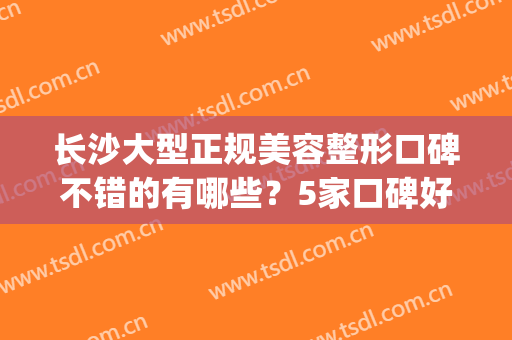 长沙大型正规美容整形口碑不错的有哪些？5家口碑好实力佳盘点(长沙正规整形美容医院)