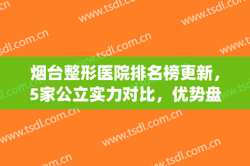 烟台整形医院排名榜更新，5家公立实力对比，优势盘点(烟台正规整形医院排名榜)
