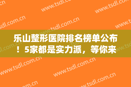 乐山整形医院排名榜单公布！5家都是实力派，等你来PICK(乐山最大的美容医院)