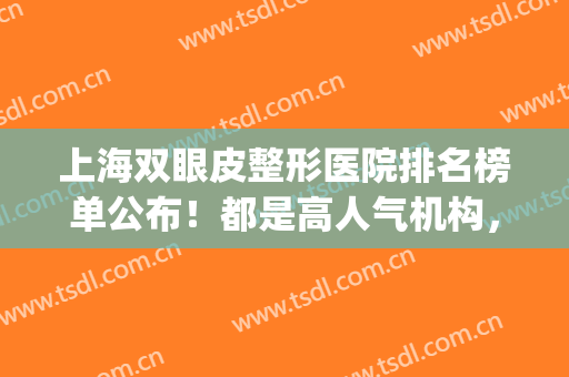 上海双眼皮整形医院排名榜单公布！都是高人气机构，值得一看(上海双眼皮整容医院哪家最好)