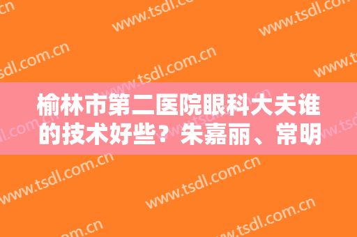 榆林市第二医院眼科大夫谁的技术好些？朱嘉丽、常明友技术优势分析！附价格表