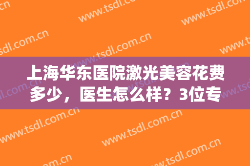 上海华东医院激光美容花费多少，医生怎么样？3位专家&价格表一览！(东华医院祛斑激光 多少钱)