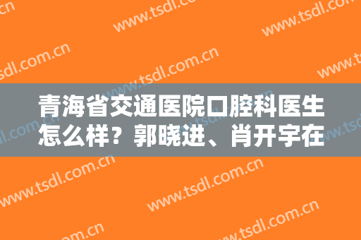 青海省交通医院口腔科医生怎么样？郭晓进、肖开宇在线PK，附价格！