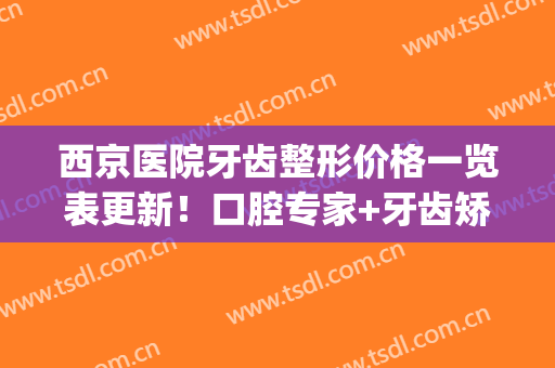 西京医院牙齿整形价格一览表更新！口腔专家+牙齿矫正案例分享！(西京医院整形中心)