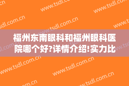 福州东南眼科和福州眼科医院哪个好?详情介绍!实力比拼!(福州东南眼科好还是福州眼科好)