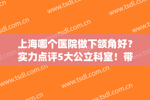 上海哪个医院做下颌角好？实力点评5大公立科室！带你详细测评~(上海下颌角手术哪个医院好)