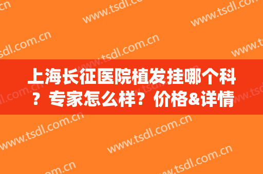 上海长征医院植发挂哪个科？专家怎么样？价格&详情解惑，戳我了解！(植发上海什么医院好)