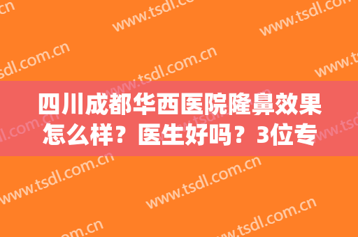 四川成都华西医院隆鼻效果怎么样？医生好吗？3位专家实力强，附案例！(四川华西医院隆鼻多少钱)