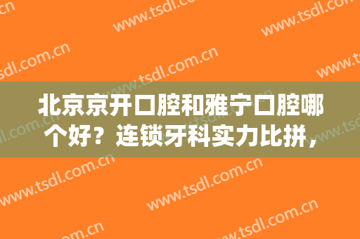 北京京开口腔和雅宁口腔哪个好？连锁牙科实力比拼，揭秘真实水平！(北京雅康口腔怎么样)
