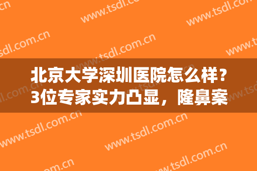 北京大学深圳医院怎么样？3位专家实力凸显，隆鼻案例测评&价格一览！(北京大学深圳医院隆胸怎么样)