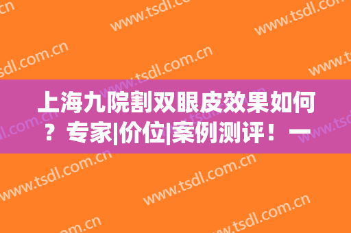 上海九院割双眼皮效果如何？专家|价位|案例测评！一文了解透彻~(割双眼皮 上海九院)