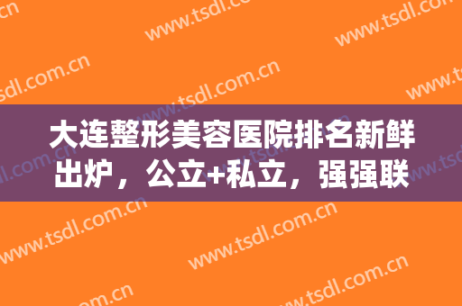大连整形美容医院排名新鲜出炉，公立+私立，强强联合(大连有名的整形医院)