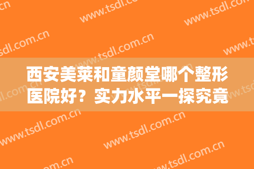 西安美莱和童颜堂哪个整形医院好？实力水平一探究竟，附价格表！(童颜医美整形医院是连锁的吗)