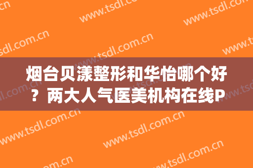烟台贝漾整形和华怡哪个好？两大人气医美机构在线PK，避雷指南！(烟台贝漾整形医院哪个教授好)