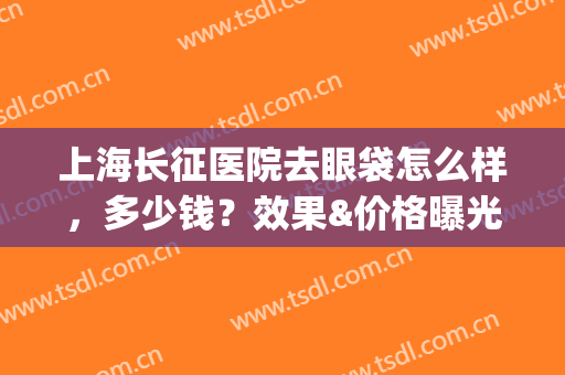 上海长征医院去眼袋怎么样，多少钱？效果&价格曝光！带你了解真相~(上海哪个医院做眼袋做的好多少钱)
