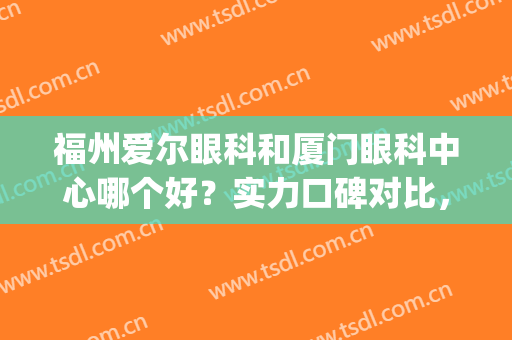 福州爱尔眼科和厦门眼科中心哪个好？实力口碑对比，为你剖析(厦门眼科好还是福州眼科好)