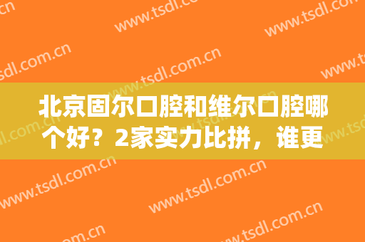 北京固尔口腔和维尔口腔哪个好？2家实力比拼，谁更胜一筹(北京市朝阳区维尔口腔怎么样)