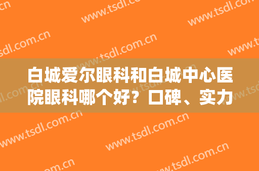 白城爱尔眼科和白城中心医院眼科哪个好？口碑、实力大比拼!(白银爱尔眼科医院怎么样)