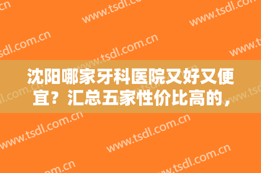 沈阳哪家牙科医院又好又便宜？汇总五家性价比高的，实力分享，戳进来！
