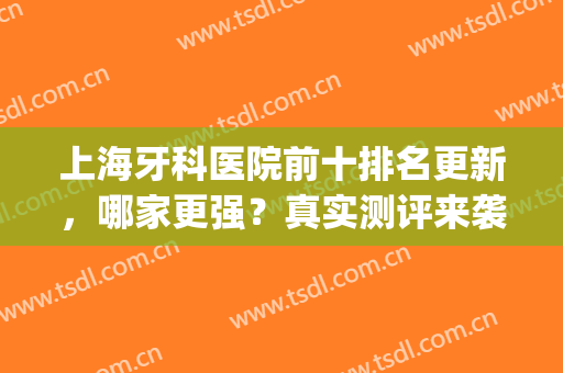 上海牙科医院前十排名更新，哪家更强？真实测评来袭(上海好的牙科医院排名)