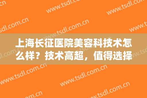 上海长征医院美容科技术怎么样？技术高超，值得选择(上海长征医院激光美容科)