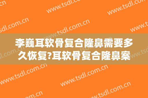 李巍耳软骨复合隆鼻需要多久恢复?耳软骨复合隆鼻案例效果对比图_首都医科大学附属北京天坛医院