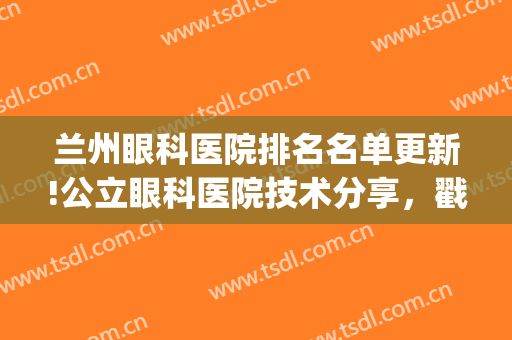 兰州眼科医院排名名单更新!公立眼科医院技术分享，戳进来了解吧!(兰州好点的眼科医院)