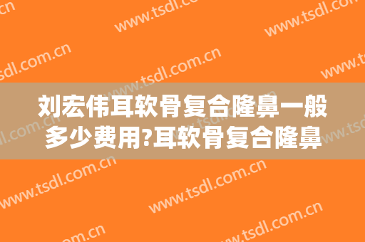 刘宏伟耳软骨复合隆鼻一般多少费用?耳软骨复合隆鼻案例效果对比图_暨南大学附属第一医院