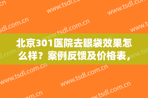 北京301医院去眼袋效果怎么样？案例反馈及价格表，为你揭秘！干货~(301医院去眼袋多少钱)