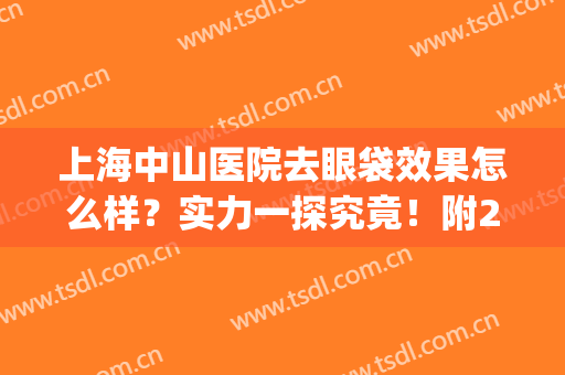 上海中山医院去眼袋效果怎么样？实力一探究竟！附2024全新价格表！(中山市去眼袋医院)