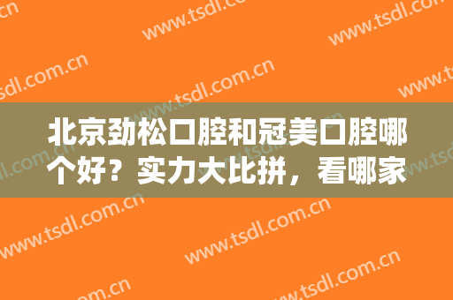 北京劲松口腔和冠美口腔哪个好？实力大比拼，看哪家更强!(劲松口腔哪一家最好)