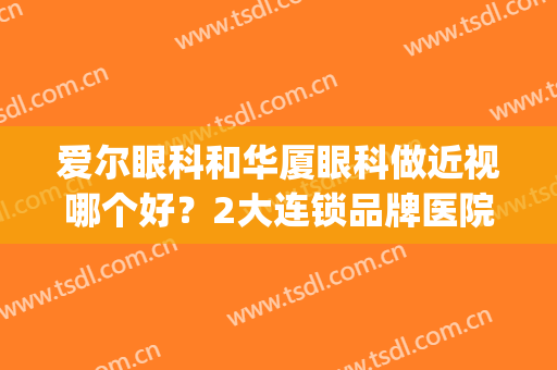 爱尔眼科和华厦眼科做近视哪个好？2大连锁品牌医院，实力PK！(华厦眼科和爱尔眼科对比哪家近视手术好)