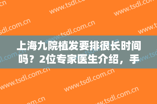 上海九院植发要排很长时间吗？2位专家医生介绍，手术必备指南！(上海九院植发怎样)